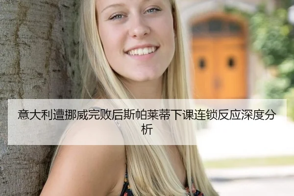 意大利遭挪威完败后斯帕莱蒂下课连锁反应深度分析